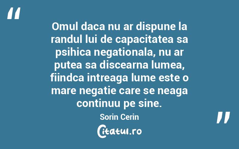 Omul daca nu ar dispune la randul lui de capacitatea sa psihica negationala, nu ar putea sa discearna lumea, fiindca intreaga lume este o mare negatie care se neaga continuu pe sine. Sorin Cerin

