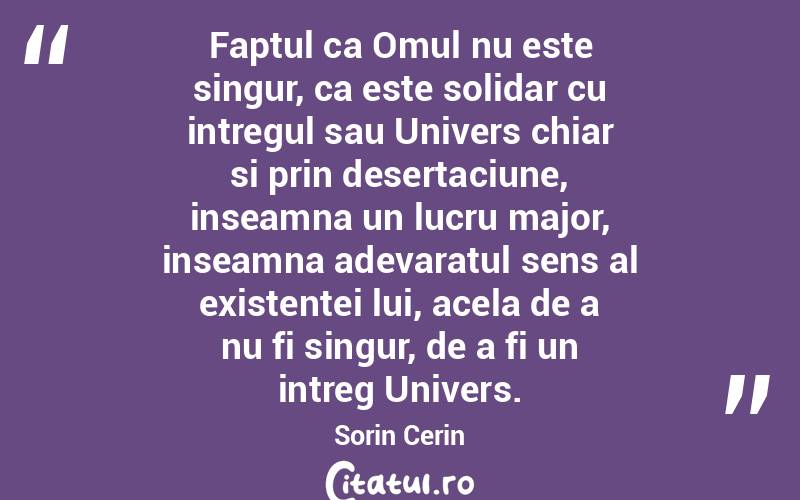 Faptul ca Omul nu este singur, ca este solidar cu intregul sau Univers chiar si prin desertaciune, inseamna un lucru major, inseamna adevaratul sens al existentei lui, acela de a nu fi singur, de a fi un intreg Univers. Sorin Cerin
