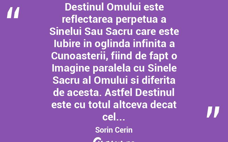  Destinul Omului este reflectarea perpetua a Sinelui Sau Sacru care este Iubire in oglinda infinita a Cunoasterii, fiind de fapt o Imagine paralela cu Sinele Sacru al Omului si diferita de acesta. Astfel Destinul este cu totul altceva decat cel... Sorin Cerin
