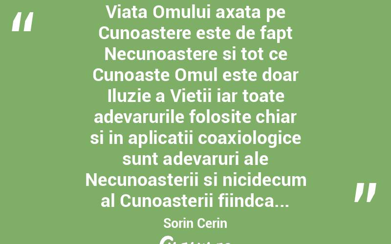  Viata Omului axata pe Cunoastere este de fapt Necunoastere si tot ce Cunoaste Omul este doar Iluzie a Vietii iar toate adevarurile folosite chiar si in aplicatii coaxiologice sunt adevaruri ale Necunoasterii si nicidecum al Cunoasterii fiindca... Sorin Cerin
