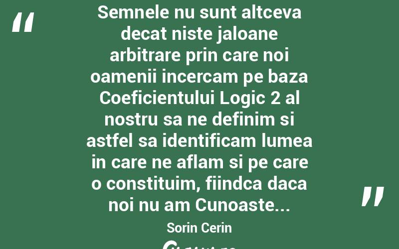  Semnele nu sunt altceva decat niste jaloane arbitrare prin care noi oamenii incercam pe baza Coeficientului Logic 2 al nostru sa ne definim si astfel sa identificam lumea in care ne aflam si pe care o constituim, fiindca daca noi nu am Cunoaste... Sorin Cerin
