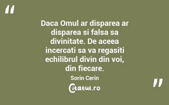 Daca Omul ar disparea ar disparea si falsa sa divinitate. De aceea incercati sa va regasiti echilibrul divin din voi, din fiecare. Sorin Cerin...