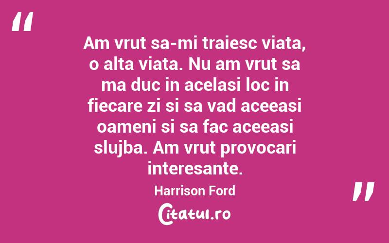 Am vrut sa-mi traiesc viata, o alta viata. Nu am vrut sa ma duc in acelasi loc in fiecare zi si sa vad aceeasi oameni si sa fac aceeasi slujba. Am vrut provocari interesante. Harrison Ford