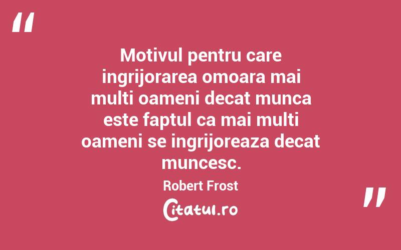 Motivul pentru care ingrijorarea omoara mai multi oameni decat munca este faptul ca mai multi oameni se ingrijoreaza decat muncesc. Robert Frost
