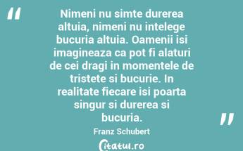 Nimeni nu simte durerea altuia, nimeni nu intelege bucuria altuia. Oamenii isi imagineaza ca pot fi alaturi de cei dragi in momentele de tristete si bucurie. In realitate fiecare isi poarta singur si durerea si bucuria. Franz Schubert...