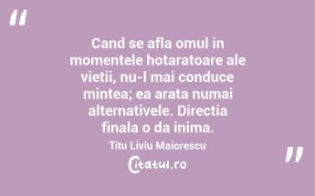 Cand se afla omul in momentele hotaratoare ale vietii, nu-l mai conduce mintea; ea arata numai alternativele. Directia finala o da inima. Titu Liviu Maiorescu...