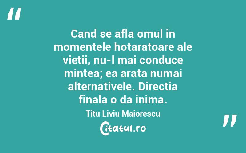 Cand se afla omul in momentele hotaratoare ale vietii, nu-l mai conduce mintea; ea arata numai alternativele. Directia finala o da inima. Titu Liviu Maiorescu
