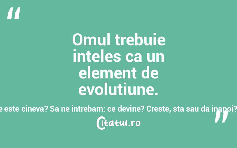 Omul trebuie inteles ca un element de evolutiune. Sa nu ne intrebam: ce este cineva? Sa ne intrebam: ce devine? Creste, sta sau da inapoi? Titu Liviu Maiorescu
