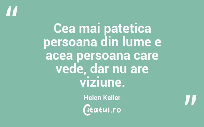 Cea mai patetica persoana din lume e acea persoana care vede, dar nu are viziune. Helen Keller