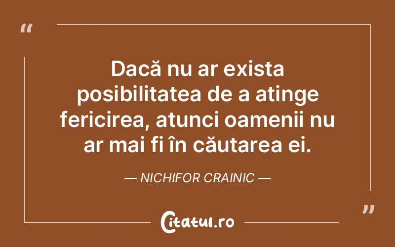 Dacă nu ar exista posibilitatea de a atinge fericirea, atunci oamenii nu ar mai fi în căutarea ei. Nichifor Crainic