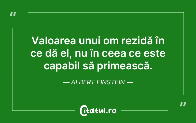 Valoarea unui om rezidă în ce dă el, nu în ceea ce este capabil să primească. Albert Einstein