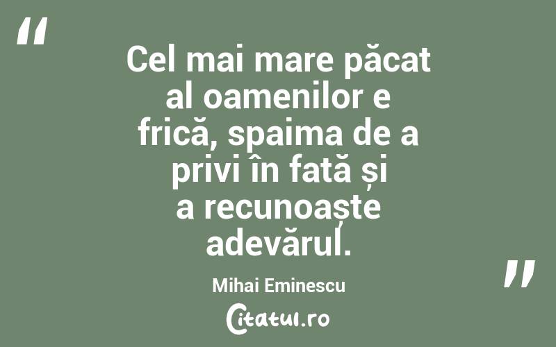 Cel mai mare păcat al oamenilor e frică, spaima de a privi în față și a recunoaște adevărul. Mihai Eminescu