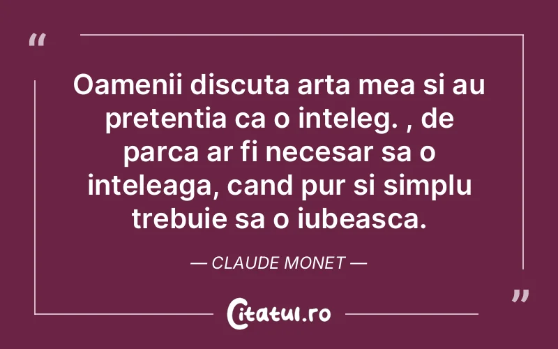 Oamenii discuta arta mea si au pretentia ca o inteleg. , de parca ar fi necesar sa o inteleaga, cand pur si simplu trebuie sa o iubeasca. Claude Monet