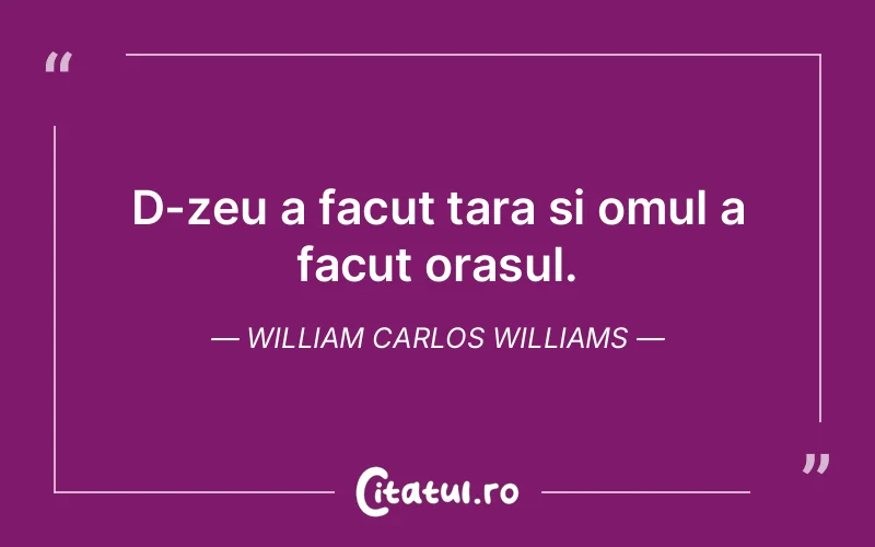 D-zeu a facut tara si omul a facut orasul. William Carlos Williams
