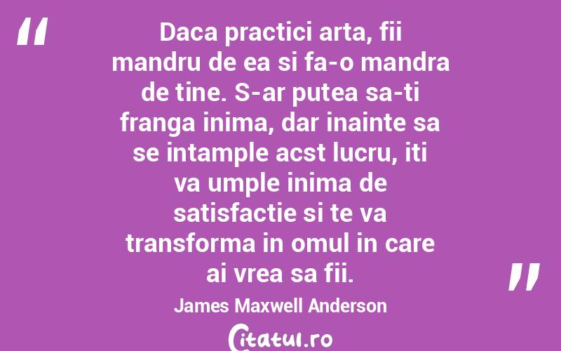 Daca practici arta, fii mandru de ea si fa-o mandra de tine. S-ar putea sa-ti franga inima, dar inainte sa se intample acst lucru, iti va umple inima de satisfactie si te va transforma in omul in care ai vrea sa fii. James Maxwell Anderson
