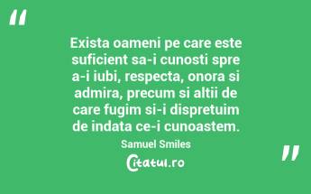 Exista oameni pe care este suficient sa-i cunosti spre a-i iubi, respecta, onora si admira, precum si altii de care fugim si-i dispretuim de indata ce-i cunoastem. Samuel Smiles...