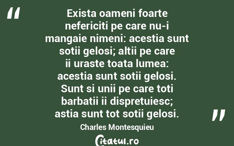  Exista oameni foarte nefericiti pe care nu-i mangaie nimeni: acestia sunt sotii gelosi; altii pe care ii uraste toata lumea: acestia sunt sotii gelosi. Sunt si unii pe care toti barbatii ii dispretuiesc; astia sunt tot sotii gelosi. Charles Montesquieu
