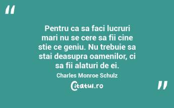 Pentru ca sa faci lucruri mari nu se cere sa fii cine stie ce geniu. Nu trebuie sa stai deasupra oamenilor, ci sa fii alaturi de ei. Charles Monroe Schulz...