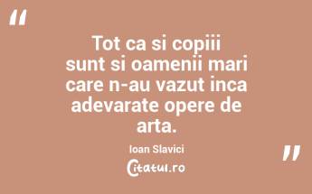 Tot ca si copiii sunt si oamenii mari care n-au vazut inca adevarate opere de arta. Ioan Slavici...