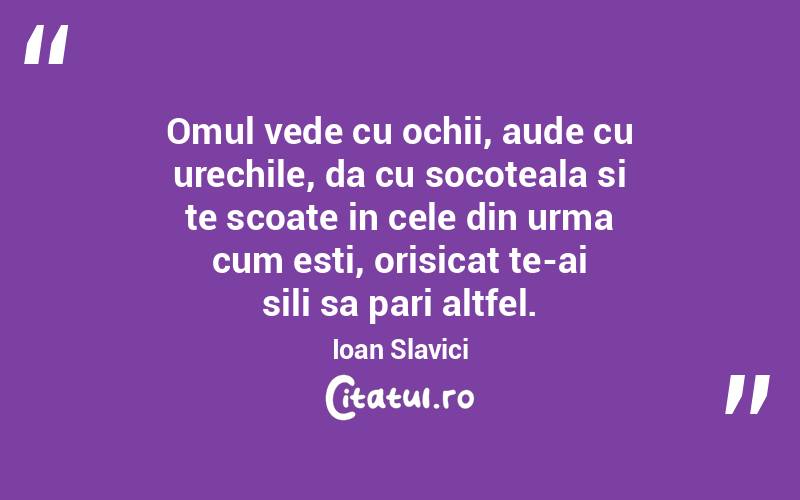 Omul vede cu ochii, aude cu urechile, da cu socoteala si te scoate in cele din urma cum esti, orisicat te-ai sili sa pari altfel. Ioan Slavici
