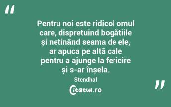Pentru noi este ridicol omul care, disprețuind bogățiile și neținând seama de ele, ar apuca pe altă cale pentru a ajunge la fericire și s-ar înșela. Stendhal...