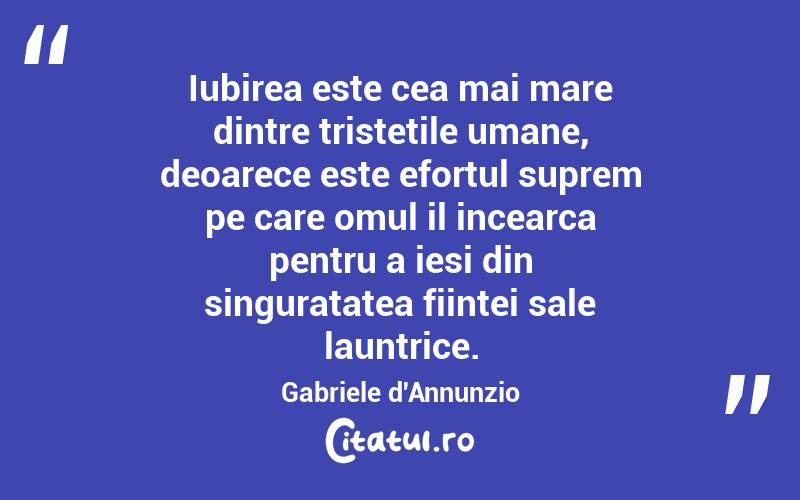 Iubirea este cea mai mare dintre tristetile umane, deoarece este efortul suprem pe care omul il incearca pentru a iesi din singuratatea fiintei sale launtrice. Gabriele d'Annunzio