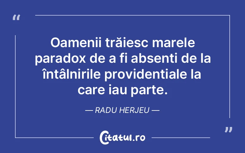 Oamenii trăiesc marele paradox de a fi absenți de la întâlnirile providențiale la care iau parte. Radu Herjeu