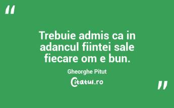 Trebuie admis ca in adancul fiintei sale fiecare om e bun. Gheorghe Pitut...