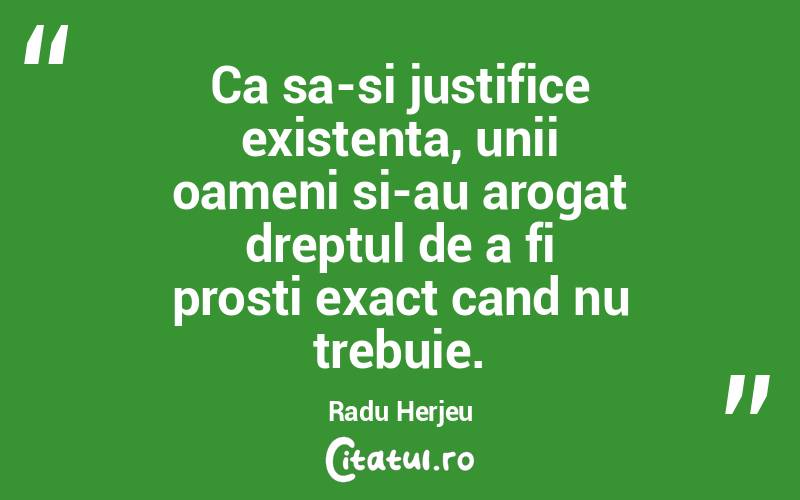 Ca sa-si justifice existenta, unii oameni si-au arogat dreptul de a fi prosti exact cand nu trebuie. Radu Herjeu
