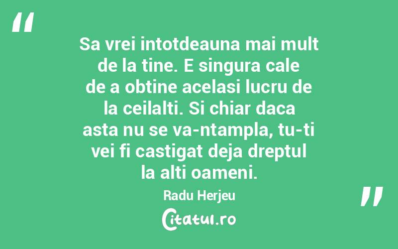 Sa vrei intotdeauna mai mult de la tine. E singura cale de a obtine acelasi lucru de la ceilalti. Si chiar daca asta nu se va-ntampla, tu-ti vei fi castigat deja dreptul la alti oameni. Radu Herjeu
