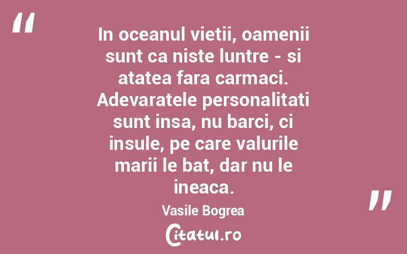 In oceanul vietii, oamenii sunt ca niste luntre - si atatea fara carmaci. Adevaratele personalitati sunt insa, nu barci, ci insule, pe care valurile marii le bat, dar nu le ineaca. Vasile Bogrea
