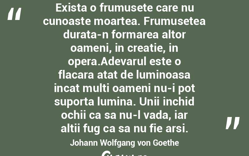 Exista o frumusete care nu cunoaste moartea. Frumusetea durata-n formarea altor oameni, in creatie, in opera.Adevarul este o flacara atat de luminoasa incat multi oameni nu-i pot suporta lumina. Unii inchid ochii ca sa nu-l vada, iar altii fug ca sa nu fie arsi. Johann Wolfgang von Goethe

