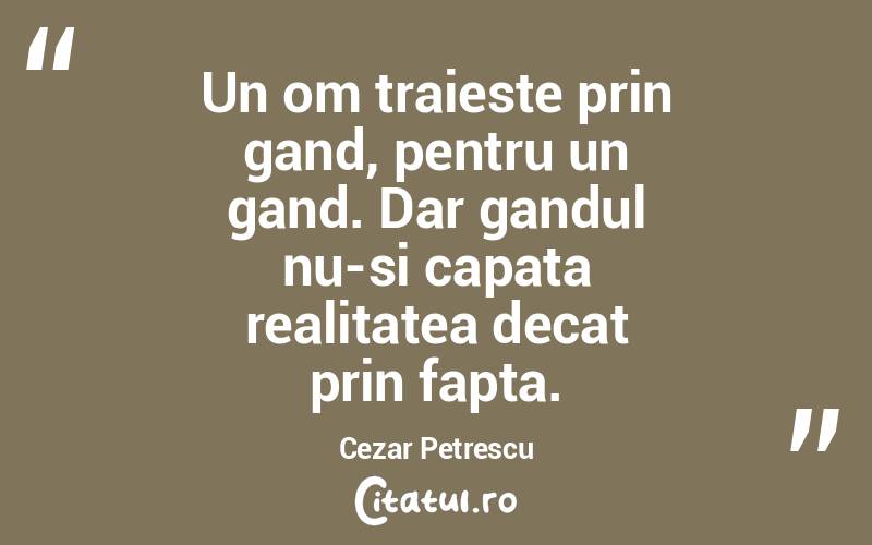Un om traieste prin gand, pentru un gand. Dar gandul nu-si capata realitatea decat prin fapta. Cezar Petrescu
