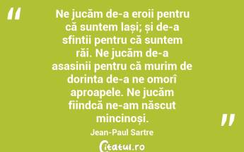 Ne jucăm de-a eroii pentru că suntem lași; și de-a sfinții pentru că suntem răi. Ne jucăm de-a asasinii pentru că murim de dorința de-a ne omorî aproapele. Ne jucăm fiindcă ne-am născut mincinoși. Jean-Paul Sartre...