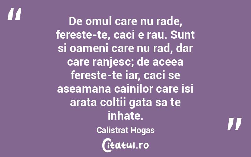 De omul care nu rade, fereste-te, caci e rau. Sunt si oameni care nu rad, dar care ranjesc; de aceea fereste-te iar, caci se aseamana cainilor care isi arata coltii gata sa te inhate. Calistrat Hogas
