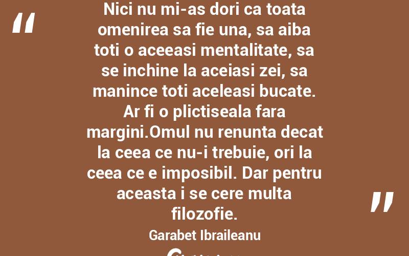  Nici nu mi-as dori ca toata omenirea sa fie una, sa aiba toti o aceeasi mentalitate, sa se inchine la aceiasi zei, sa manince toti aceleasi bucate. Ar fi o plictiseala fara margini.Omul nu renunta decat la ceea ce nu-i trebuie, ori la ceea ce e imposibil. Dar pentru aceasta i se cere multa filozofie. Garabet Ibraileanu
