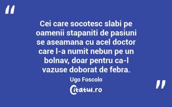 Cei care socotesc slabi pe oamenii stapaniti de pasiuni se aseamana cu acel doctor care l-a numit nebun pe un bolnav, doar pentru ca-l vazuse doborat de febra. Ugo Foscolo...