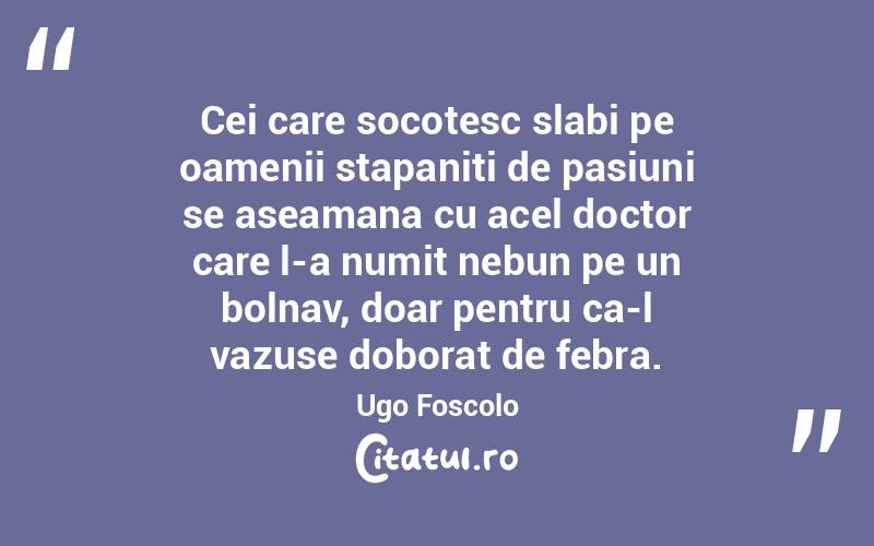Cei care socotesc slabi pe oamenii stapaniti de pasiuni se aseamana cu acel doctor care l-a numit nebun pe un bolnav, doar pentru ca-l vazuse doborat de febra. Ugo Foscolo
