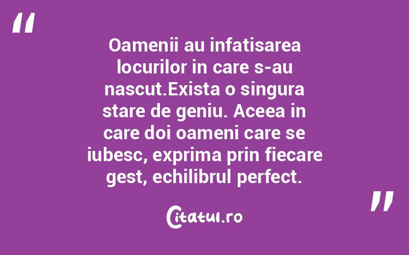  Oamenii au infatisarea locurilor in care s-au nascut.Exista o singura stare de geniu. Aceea in care doi oameni care se iubesc, exprima prin fiecare gest, echilibrul perfect. 
