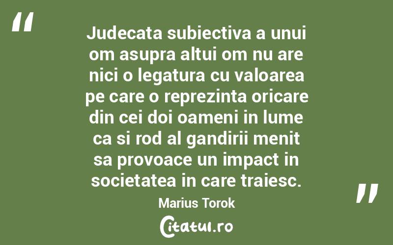 Judecata subiectiva a unui om asupra altui om nu are nici o legatura cu valoarea pe care o reprezinta oricare din cei doi oameni in lume ca si rod al gandirii menit sa provoace un impact in societatea in care traiesc. Marius Torok
