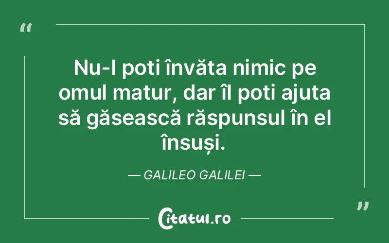 Nu-l poți învăța nimic pe omul matur, dar îl poți ajuta să găsească răspunsul în el însuși. Galileo Galilei