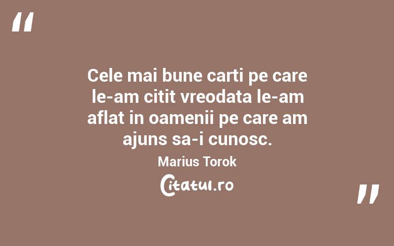 Cele mai bune carti pe care le-am citit vreodata le-am aflat in oamenii pe care am ajuns sa-i cunosc. Marius Torok
