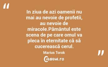 In ziua de azi oamenii nu mai au nevoie de profetii, au nevoie de miracole.Pământul este scena de pe care omul va pleca în eternitate că să cucerească cerul. Marius Torok...