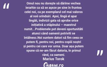  Omul nou nu doreşte să dărîme vechea ierarhie ca să se aşeze pe sine în fruntea celei noi, ca pe exemplarul cel mai valoros al noii orînduiri. Apoi, lîngă el apar lingăii, indivizii gata să aprobe orice iniţiativă a stăpînului – maestrul numit...Problemele pot deveni oportunități atunci când oamenii potriviți se întâlnesc.Noi suntem datori să fim ceea ce putem fi, pentru noi, pentru copiii noștri și pentru cei care vor urma. Doar așa putem spune că ne-am făcut datoria, în primul rând, ca oameni. Marius Torok...