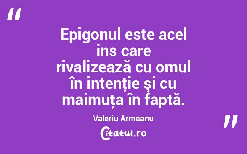 Epigonul este acel ins care rivalizează cu omul în intenţie şi cu maimuţa în faptă. Valeriu Armeanu
