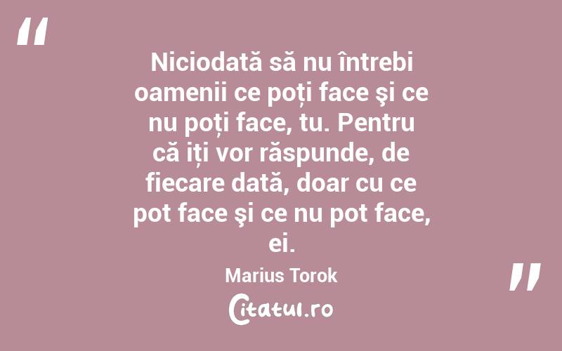 Niciodată să nu întrebi oamenii ce poţi face şi ce nu poţi face, tu. Pentru că iţi vor răspunde, de fiecare dată, doar cu ce pot face şi ce nu pot face, ei. Marius Torok
