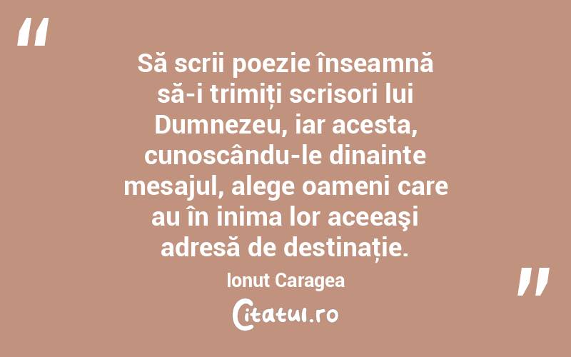 Să scrii poezie înseamnă să-i trimiţi scrisori lui Dumnezeu, iar acesta, cunoscându-le dinainte mesajul, alege oameni care au în inima lor aceeaşi adresă de destinaţie. Ionuț Caragea
