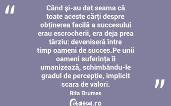 Când şi-au dat seama că toate aceste cărţi despre obţinerea facilă a succesului erau escrocherii, era deja prea târziu: deveniseră între timp oameni de succes.Pe unii oameni suferinţa îi umanizează, schimbându-le gradul de percepţie, implicit scara de valori. Rita Drumes...