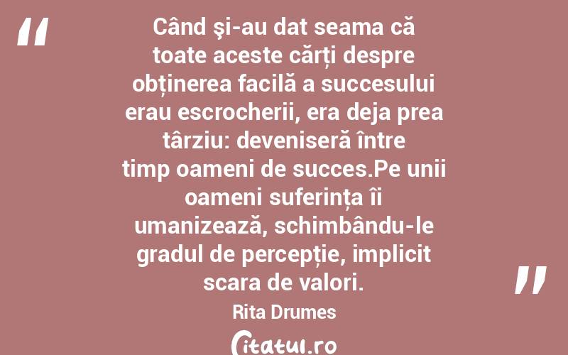 Când şi-au dat seama că toate aceste cărţi despre obţinerea facilă a succesului erau escrocherii, era deja prea târziu: deveniseră între timp oameni de succes.Pe unii oameni suferinţa îi umanizează, schimbându-le gradul de percepţie, implicit scara de valori. Rita Drumes
