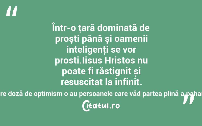 Într-o ţară dominată de proşti până şi oamenii inteligenţi se vor prosti.Iisus Hristos nu poate fi răstignit și resuscitat la infinit. Noi, cu atât mai puțin!Cea mai mare doză de optimism o au persoanele care văd partea plină a paharului băută de altcineva! Maria Pal
